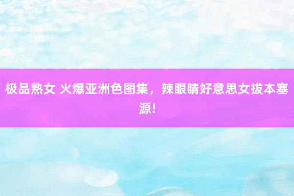 极品熟女 火爆亚洲色图集，辣眼睛好意思女拔本塞源!