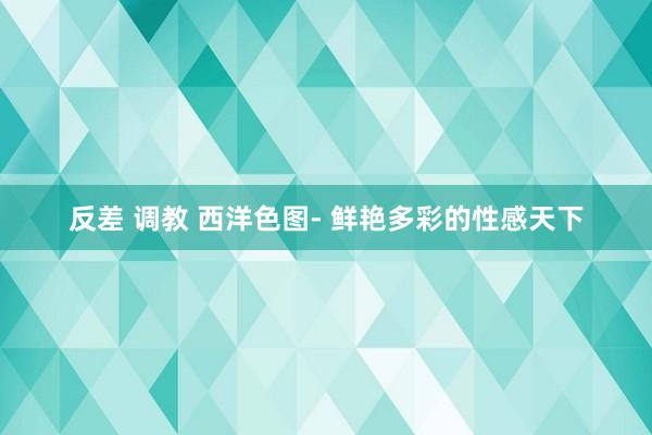 反差 调教 西洋色图- 鲜艳多彩的性感天下