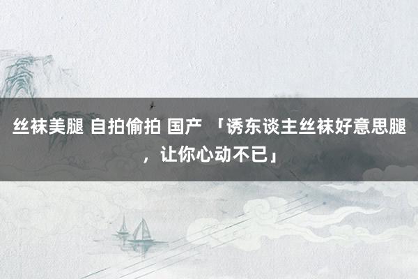 丝袜美腿 自拍偷拍 国产 「诱东谈主丝袜好意思腿，让你心动不已」
