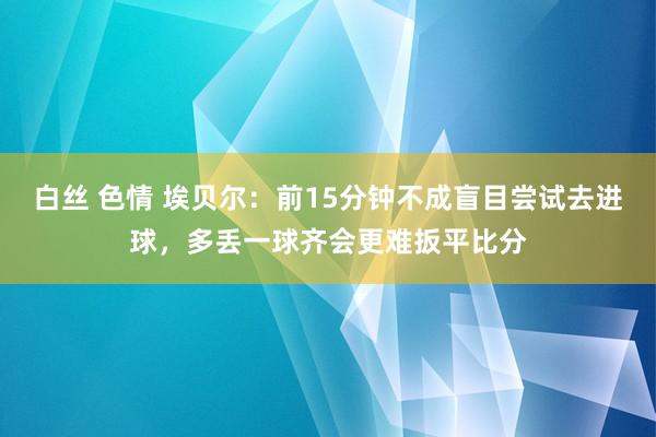 白丝 色情 埃贝尔：前15分钟不成盲目尝试去进球，多丢一球齐会更难扳平比分