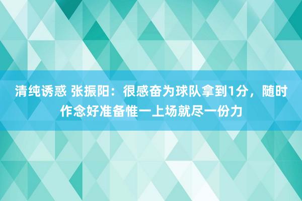 清纯诱惑 张振阳：很感奋为球队拿到1分，随时作念好准备惟一上场就尽一份力