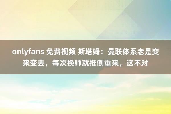 onlyfans 免费视频 斯塔姆：曼联体系老是变来变去，每次换帅就推倒重来，这不对