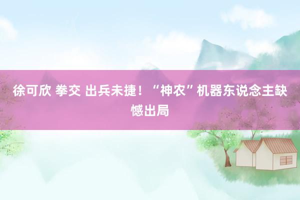 徐可欣 拳交 出兵未捷！“神农”机器东说念主缺憾出局