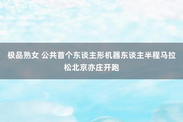 极品熟女 公共首个东谈主形机器东谈主半程马拉松北京亦庄开跑