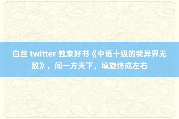 白丝 twitter 独家好书《中语十级的我异界无敌》，闯一方天下，填旋终成左右