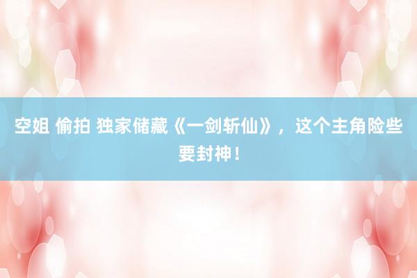 空姐 偷拍 独家储藏《一剑斩仙》，这个主角险些要封神！