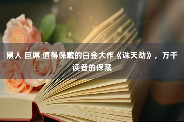 黑人 巨屌 值得保藏的白金大作《诛天劫》，万千读者的保藏