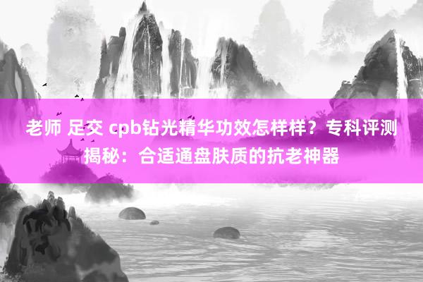 老师 足交 cpb钻光精华功效怎样样？专科评测揭秘：合适通盘肤质的抗老神器