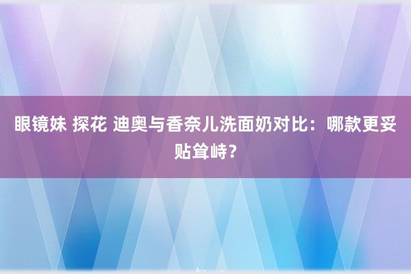 眼镜妹 探花 迪奥与香奈儿洗面奶对比：哪款更妥贴耸峙？