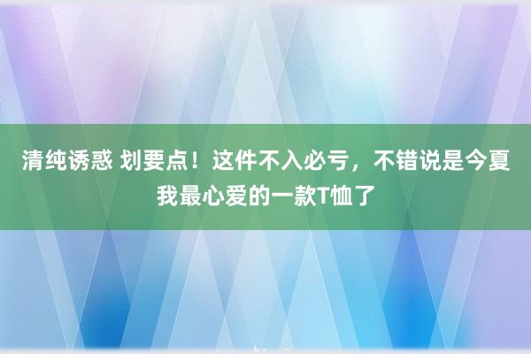 清纯诱惑 划要点！这件不入必亏，不错说是今夏我最心爱的一款T恤了