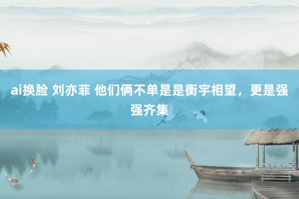 ai换脸 刘亦菲 他们俩不单是是衡宇相望，更是强强齐集