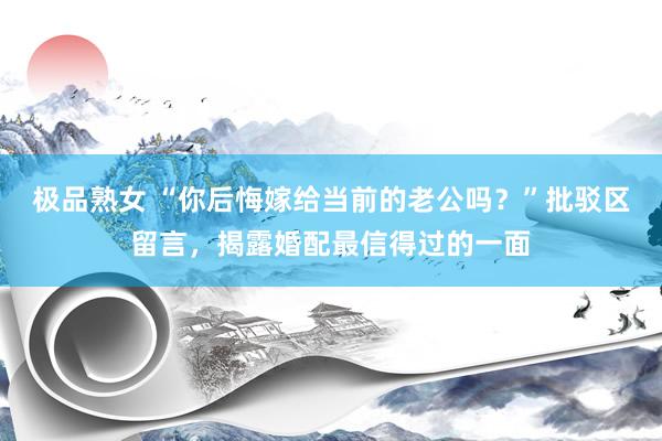 极品熟女 “你后悔嫁给当前的老公吗？”批驳区留言，揭露婚配最信得过的一面