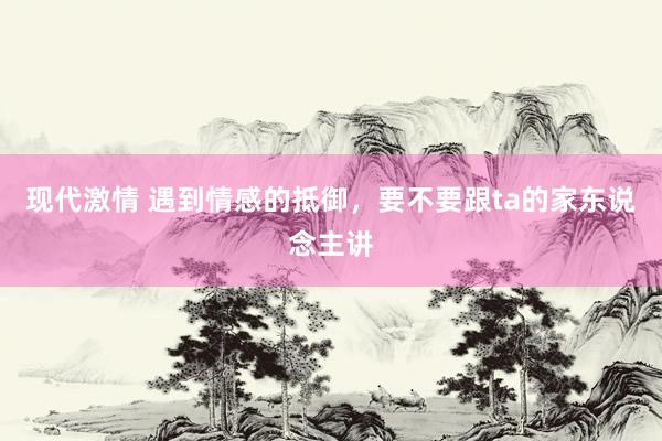 现代激情 遇到情感的抵御，要不要跟ta的家东说念主讲