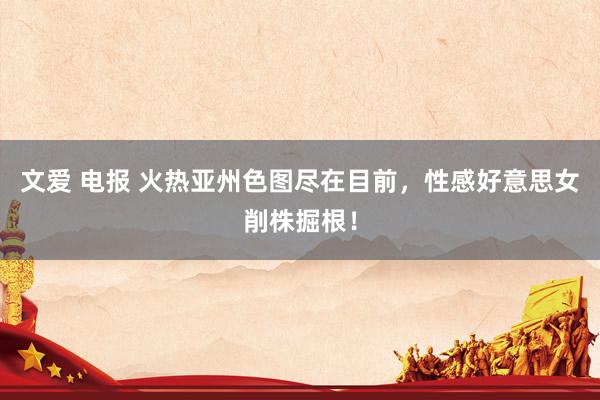 文爱 电报 火热亚州色图尽在目前，性感好意思女削株掘根！