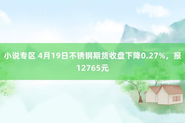 小说专区 4月19日不锈钢期货收盘下降0.27%，报12765元