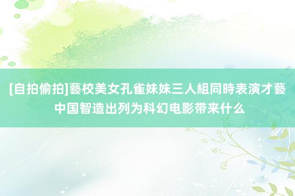 [自拍偷拍]藝校美女孔雀妹妹三人組同時表演才藝 中国智造出列为科幻电影带来什么