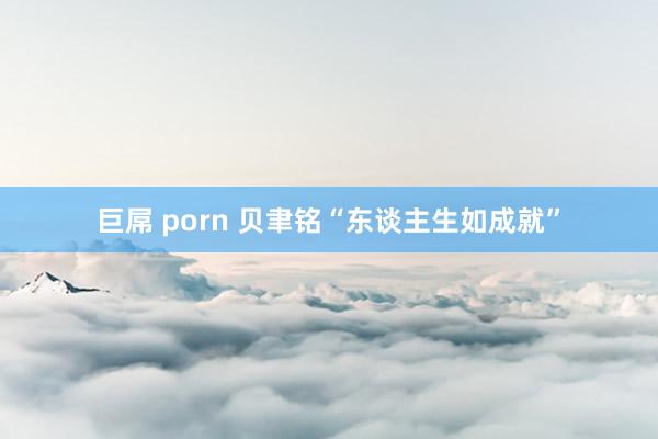 巨屌 porn 贝聿铭“东谈主生如成就”