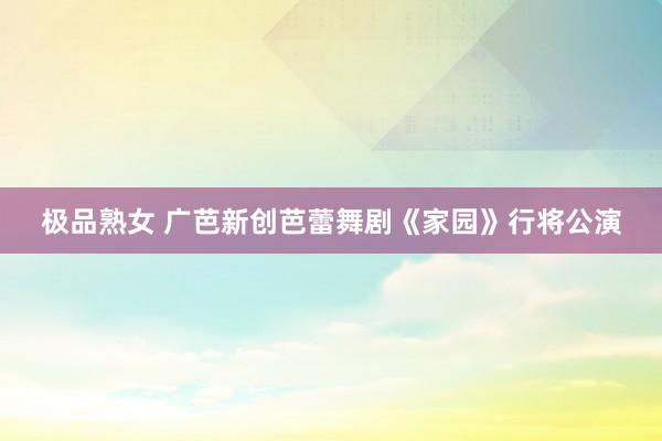 极品熟女 广芭新创芭蕾舞剧《家园》行将公演