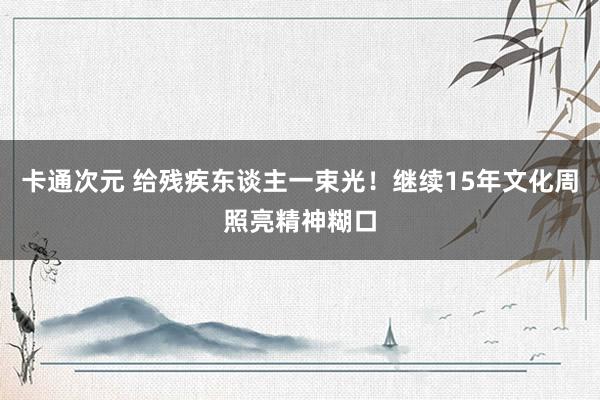 卡通次元 给残疾东谈主一束光！继续15年文化周照亮精神糊口