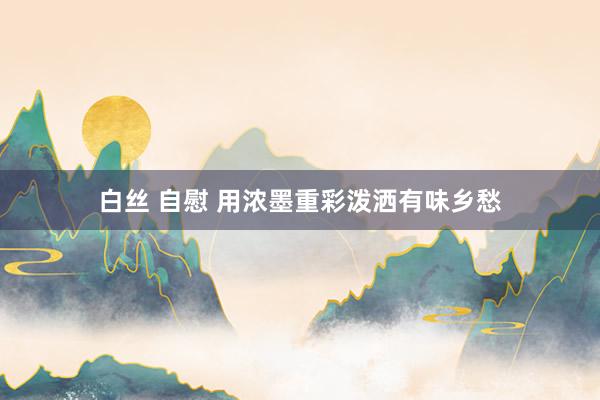 白丝 自慰 用浓墨重彩泼洒有味乡愁