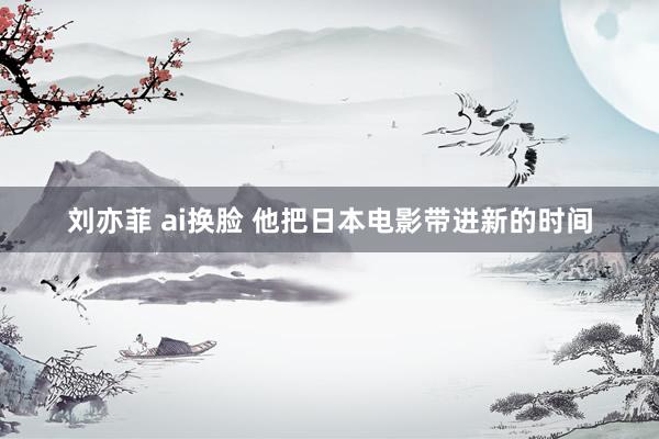 刘亦菲 ai换脸 他把日本电影带进新的时间