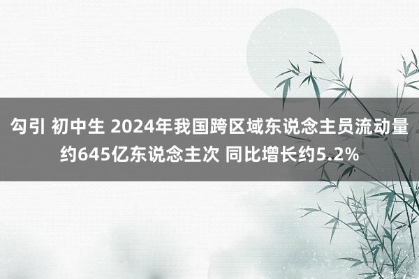 勾引 初中生 2024年我国跨区域东说念主员流动量约645亿东说念主次 同比增长约5.2%