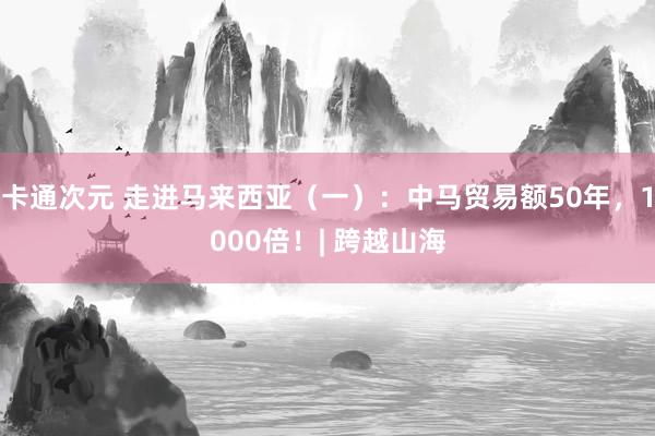 卡通次元 走进马来西亚（一）：中马贸易额50年，1000倍！| 跨越山海