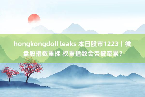 hongkongdoll leaks 本日股市1223丨微盘股指数重挫 权重指数会否被牵累？