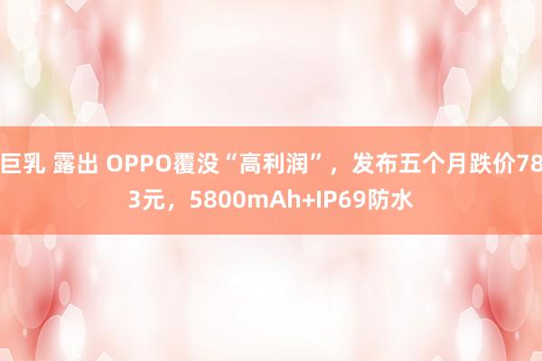 巨乳 露出 OPPO覆没“高利润”，发布五个月跌价783元，5800mAh+IP69防水