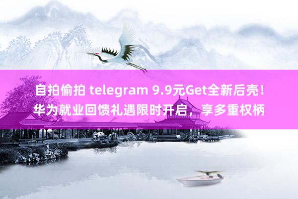 自拍偷拍 telegram 9.9元Get全新后壳！华为就业回馈礼遇限时开启，享多重权柄