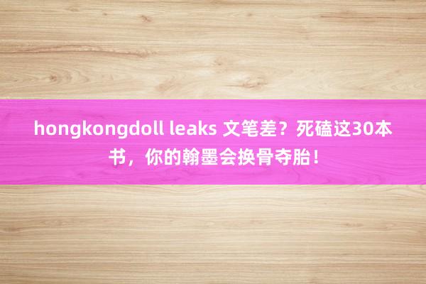 hongkongdoll leaks 文笔差？死磕这30本书，你的翰墨会换骨夺胎！