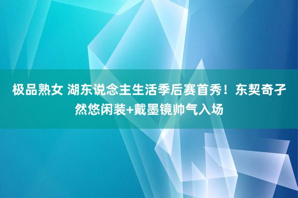极品熟女 湖东说念主生活季后赛首秀！东契奇孑然悠闲装+戴墨镜帅气入场
