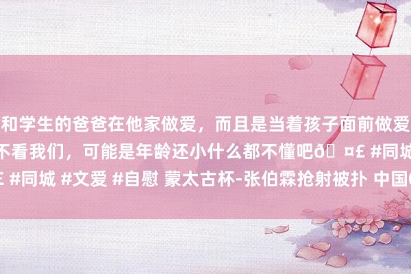 和学生的爸爸在他家做爱，而且是当着孩子面前做爱，太刺激了，孩子完全不看我们，可能是年龄还小什么都不懂吧🤣 #同城 #文爱 #自慰 蒙太古杯-张伯霖抢射被扑 中国0比2墨西哥获第4