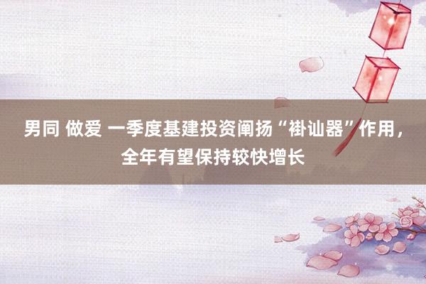 男同 做爱 一季度基建投资阐扬“褂讪器”作用，全年有望保持较快增长