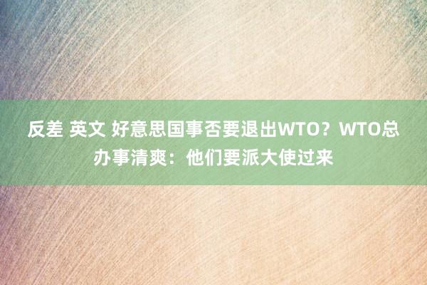 反差 英文 好意思国事否要退出WTO？WTO总办事清爽：他们要派大使过来