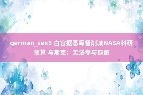 german_sex5 白宫据悉筹备削减NASA科研预算 马斯克：无法参与斟酌