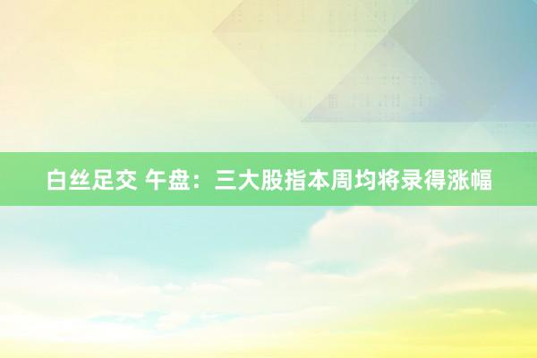 白丝足交 午盘：三大股指本周均将录得涨幅