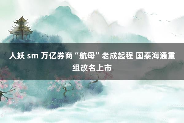 人妖 sm 万亿券商“航母”老成起程 国泰海通重组改名上市