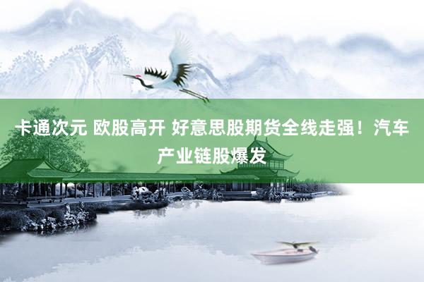 卡通次元 欧股高开 好意思股期货全线走强！汽车产业链股爆发