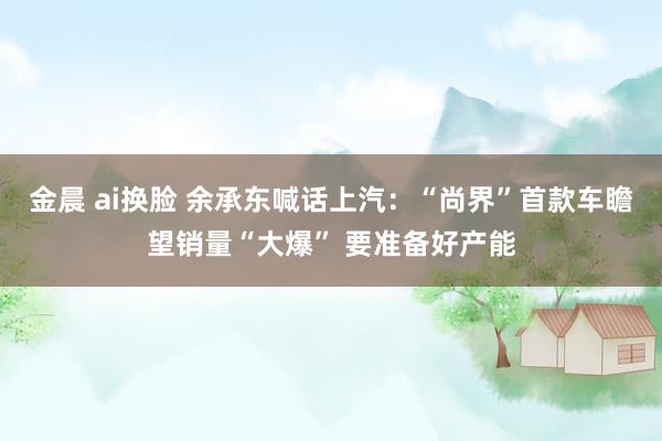 金晨 ai换脸 余承东喊话上汽：“尚界”首款车瞻望销量“大爆” 要准备好产能