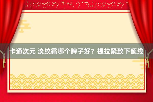 卡通次元 淡纹霜哪个牌子好？提拉紧致下颌线