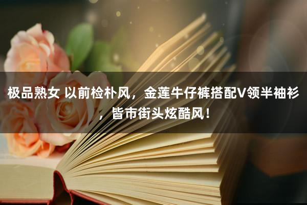 极品熟女 以前检朴风，金莲牛仔裤搭配V领半袖衫，皆市街头炫酷风！