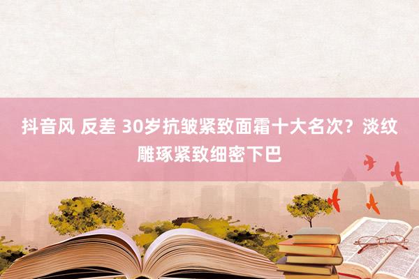 抖音风 反差 30岁抗皱紧致面霜十大名次？淡纹雕琢紧致细密下巴