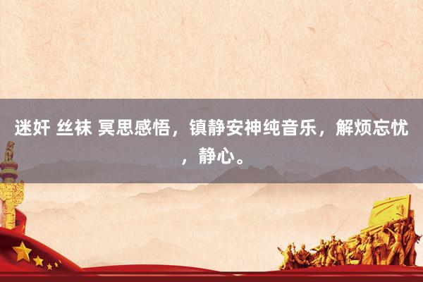 迷奸 丝袜 冥思感悟，镇静安神纯音乐，解烦忘忧，静心。