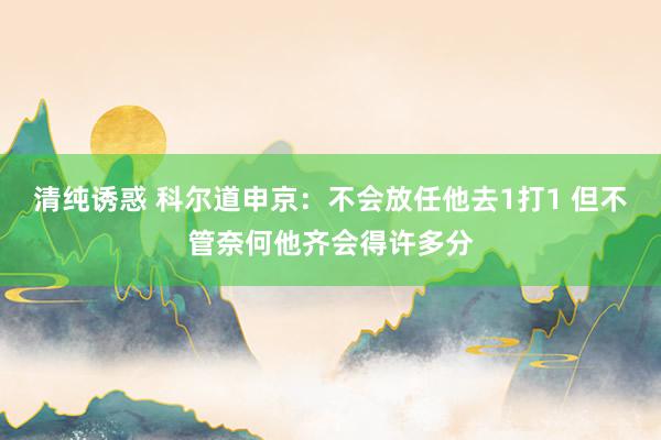 清纯诱惑 科尔道申京：不会放任他去1打1 但不管奈何他齐会得许多分
