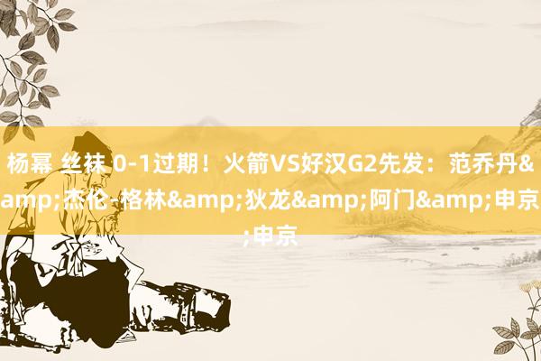 杨幂 丝袜 0-1过期！火箭VS好汉G2先发：范乔丹&杰伦-格林&狄龙&阿门&申京
