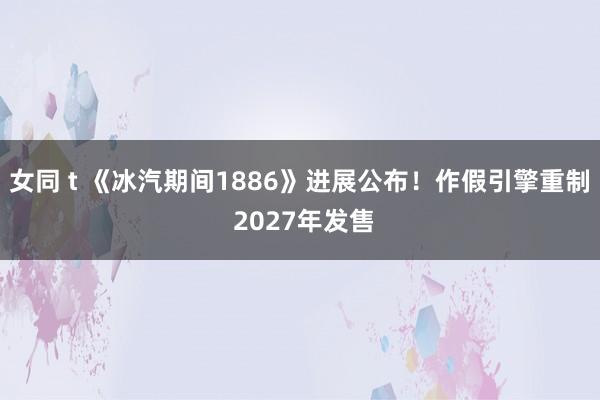 女同 t 《冰汽期间1886》进展公布！作假引擎重制 2027年发售