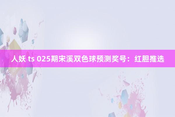 人妖 ts 025期宋溪双色球预测奖号：红胆推选