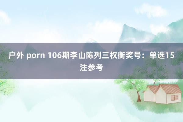 户外 porn 106期李山陈列三权衡奖号：单选15注参考