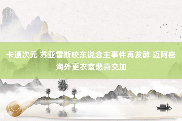 卡通次元 苏亚雷斯咬东说念主事件再发酵 迈阿密海外更衣室悲喜交加